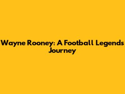 Wayne Rooney: A Football Legend's Journey