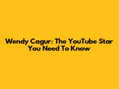 Wendy Cagur: The YouTube Star You Need To Know