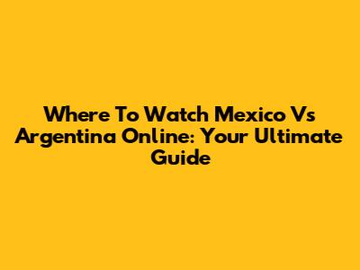 Where To Watch Mexico Vs Argentina Online: Your Ultimate Guide