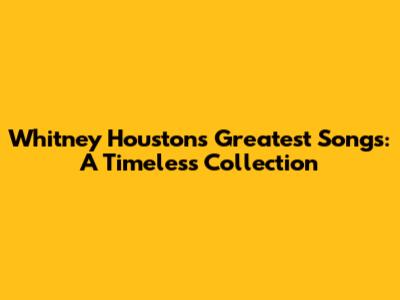 Whitney Houston's Greatest Songs: A Timeless Collection