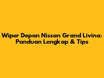 Wiper Depan Nissan Grand Livina: Panduan Lengkap & Tips