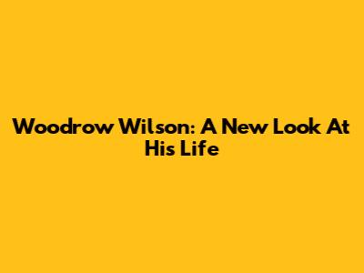 Woodrow Wilson: A New Look At His Life