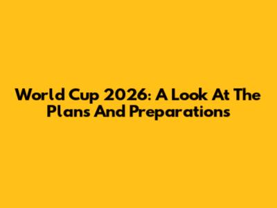 World Cup 2026: A Look At The Plans And Preparations