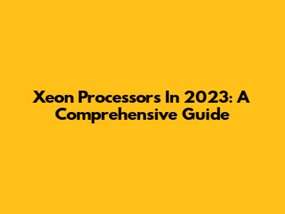 Xeon Processors In 2023: A Comprehensive Guide