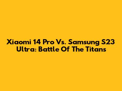 Xiaomi 14 Pro Vs. Samsung S23 Ultra: Battle Of The Titans
