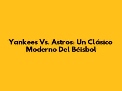 Yankees Vs. Astros: Un Clásico Moderno Del Béisbol