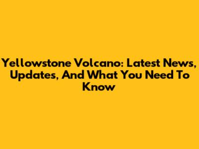 Yellowstone Volcano: Latest News, Updates, And What You Need To Know