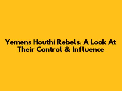 Yemen's Houthi Rebels: A Look At Their Control & Influence