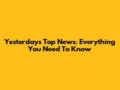 Yesterday's Top News: Everything You Need To Know