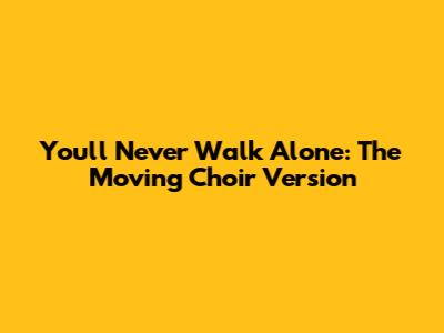 You'll Never Walk Alone: The Moving Choir Version