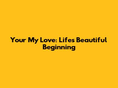 Your My Love: Life's Beautiful Beginning