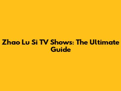 Zhao Lu Si TV Shows: The Ultimate Guide