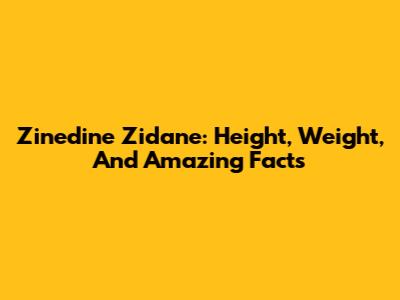 Zinedine Zidane: Height, Weight, And Amazing Facts