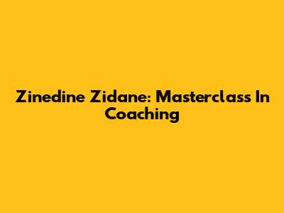 Zinedine Zidane: Masterclass In Coaching